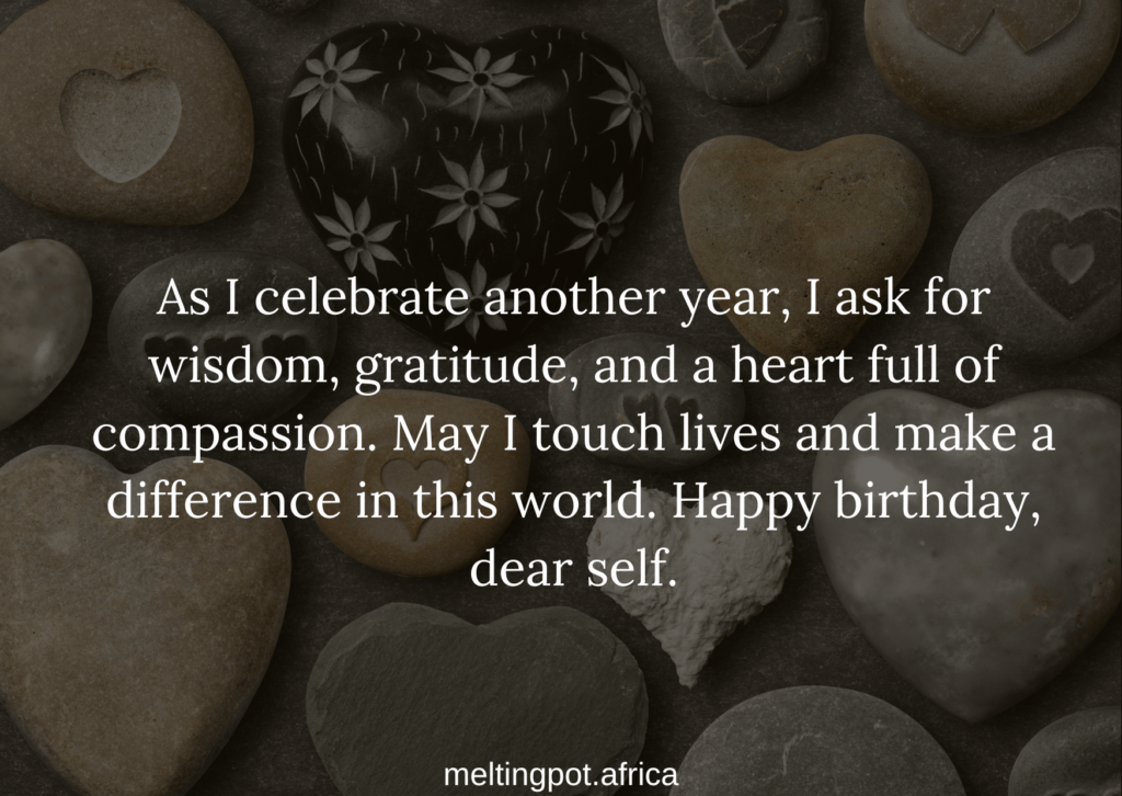 As I celebrate another year, I ask for wisdom, gratitude, and a heart full of compassion. May I touch lives and make a difference in this world. Happy birthday, dear self.