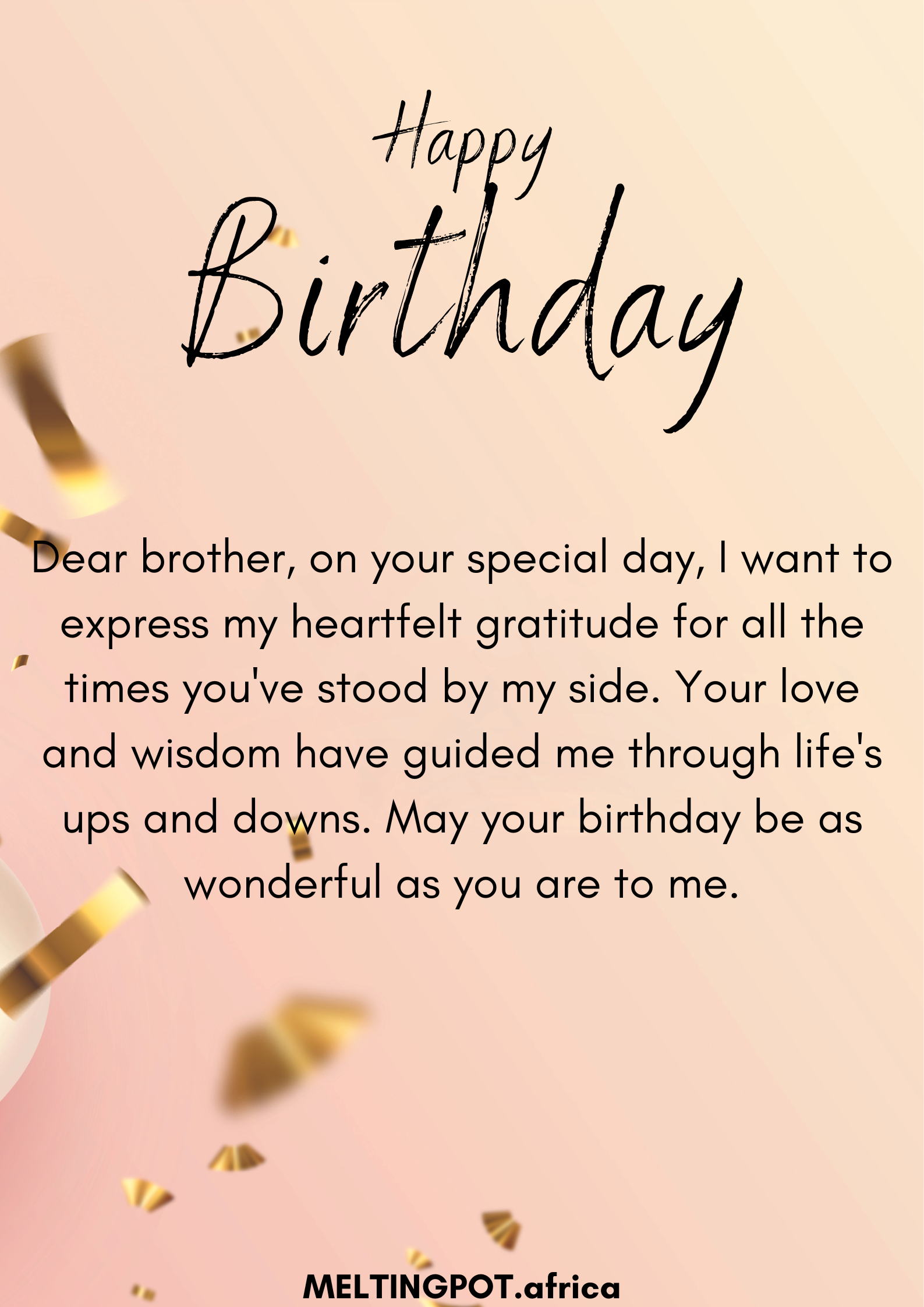 Dear brother, on your special day, I want to express my heartfelt gratitude for all the times you've stood by my side. Your love and wisdom have guided me through life's ups and downs. May your birthday be as wonderful as you are to me.